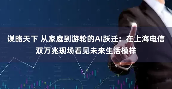谋略天下 从家庭到游轮的AI跃迁：在上海电信双万兆现场看见未来生活模样