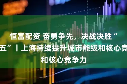 恒富配资 奋勇争先，决战决胜“十四五”丨上海持续提升城市能级和核心竞争力