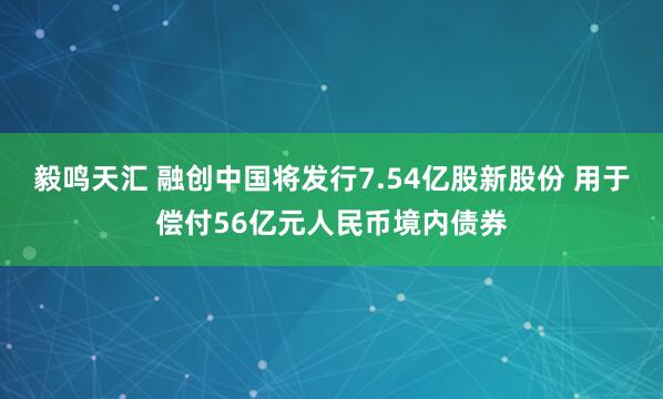 毅鸣天汇 融创中国将发行7.54亿股新股份 用于偿付56亿元人民币境内债券