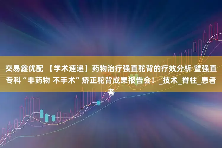 交易鑫优配 【学术速递】药物治疗强直驼背的疗效分析 暨强直专科“非药物 不手术”矫正驼背成果报告会！_技术_脊柱_患者