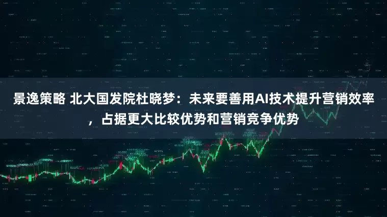景逸策略 北大国发院杜晓梦：未来要善用AI技术提升营销效率，占据更大比较优势和营销竞争优势