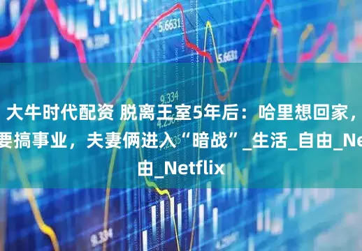 大牛时代配资 脱离王室5年后：哈里想回家，梅根要搞事业，夫妻俩进入“暗战”_生活_自由_Netflix