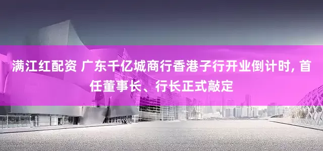 满江红配资 广东千亿城商行香港子行开业倒计时, 首任董事长、行长正式敲定