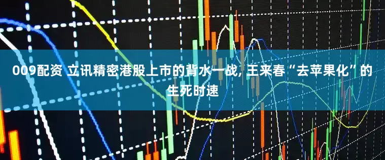 009配资 立讯精密港股上市的背水一战, 王来春“去苹果化”的生死时速