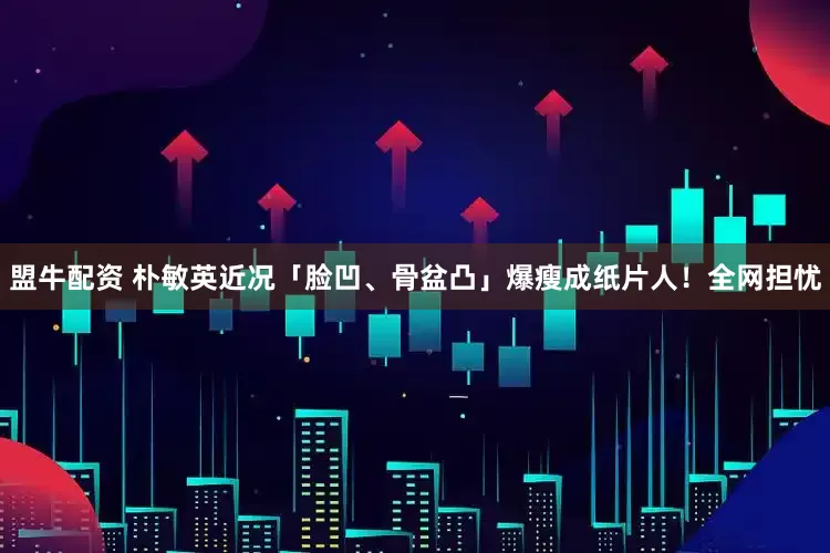 盟牛配资 朴敏英近况「脸凹、骨盆凸」爆瘦成纸片人！全网担忧