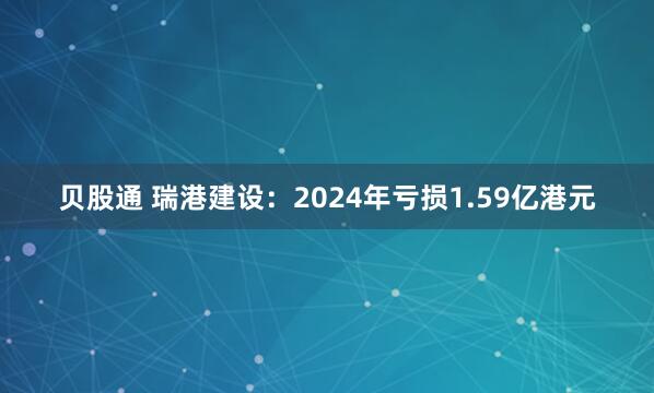 贝股通 瑞港建设：2024年亏损1.59亿港元