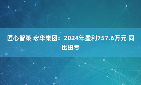 匠心智策 宏华集团：2024年盈利757.6万元 同比扭亏