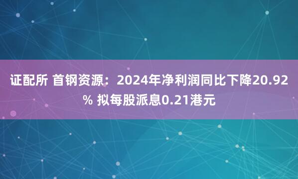 证配所 首钢资源：2024年净利润同比下降20.92% 拟每股派息0.21港元