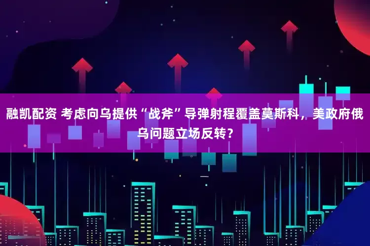 融凯配资 考虑向乌提供“战斧”导弹射程覆盖莫斯科，美政府俄乌问题立场反转？