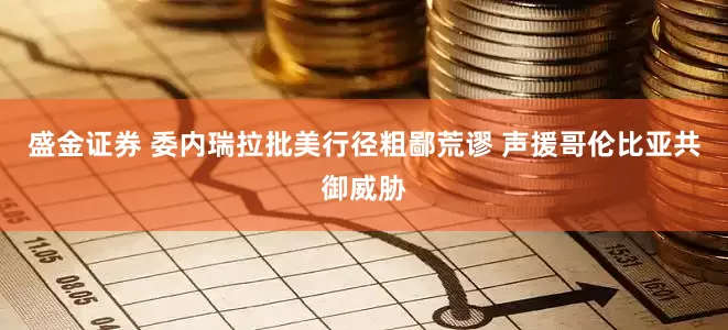 盛金证券 委内瑞拉批美行径粗鄙荒谬 声援哥伦比亚共御威胁