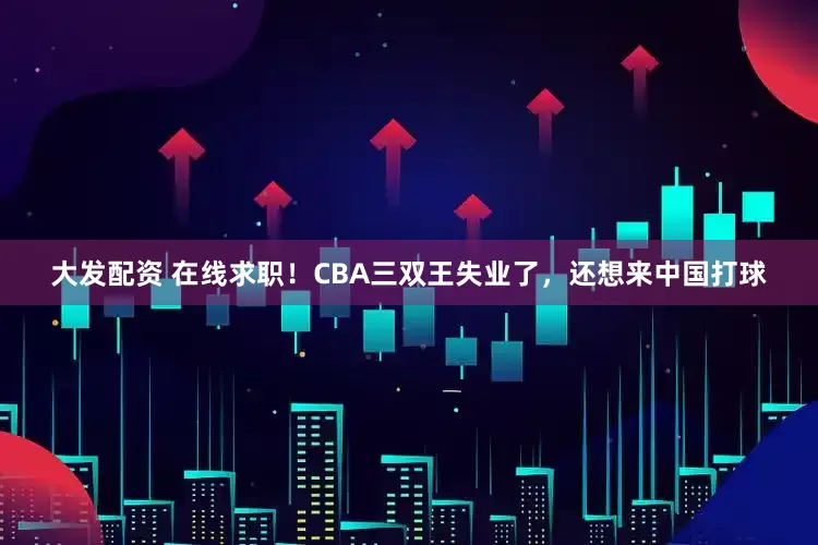 大发配资 在线求职！CBA三双王失业了，还想来中国打球