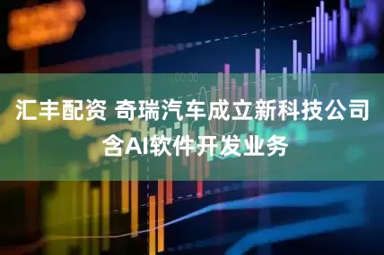 汇丰配资 奇瑞汽车成立新科技公司 含AI软件开发业务