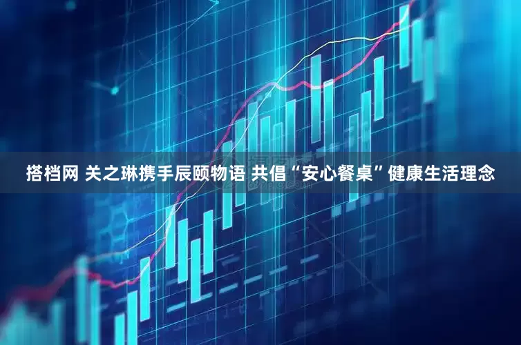 搭档网 关之琳携手辰颐物语 共倡“安心餐桌”健康生活理念